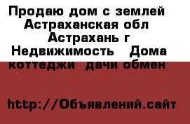 Продаю дом с землей - Астраханская обл., Астрахань г. Недвижимость » Дома, коттеджи, дачи обмен   